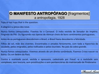 O MANIFESTO ANTROPÓFAGO [fragmentos]
                                 a antropofagia, 1928
Tupy or not tupy that is the question.
A alegria é a prova dos nove.
Nunca fomos catequizados. Fizemos foi o Carnaval. O índio vestido de Senador do Império.
Fingindo de Pitt. Ou figurando nas óperas de Alencar cheio de bons sentimentos portugueses.
Antes de os portugueses descobrirem o Brasil, o Brasil havia descoberto a felicidade.
Filhos do sol, mãe dos viventes. Encontrados e amados ferozmente, com toda a hipocrisia da
saudade, pelos imigrados, pelos traficados e pelos touristes. No país da cobra grande.
Nunca fomos catequizados. Vivemos através de um direito sonâmbulo. Fizemos Cristo nascer na
Bahia. Ou em Belém do Pará.
Contra a realidade social, vestida e opressora, cadastrada por Freud –a a realidade sem
complexos, sem loucura, sem prostituições e sem penitenciárias do matriarcado de Pindorama.
 