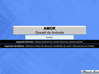 AMOR
                               Oswald de Andrade
                                          humor
           aspectos formais: síntese [extrema]; versos brancos; poema pílula;
aspectos temáticos: releitura crítica do discurso romântico [o amor não precisa ser triste].
 