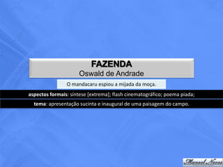 FAZENDA
                     Oswald de Andrade
                O mandacaru espiou a mijada da moça.
aspectos formais: síntese [extrema]; flash cinematográfico; poema piada;
  tema: apresentação sucinta e inaugural de uma paisagem do campo.
 