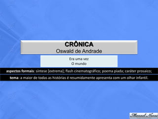 CRÔNICA
                              Oswald de Andrade
                                       Era uma vez
                                        O mundo
aspectos formais: síntese [extrema]; flash cinematográfico; poema piada; caráter prosaico;
  tema: a maior de todas as histórias é resumidamente apresenta com um olhar infantil.
 