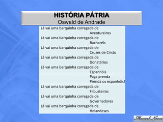 HISTÓRIA PÁTRIA
         Oswald de Andrade
Lá vai uma barquinha carregada de
                            Aventureiros
Lá vai uma barquinha carregada de
                            Bacharéis
Lá vai uma barquinha carregada de
                            Cruzes de Cristo
Lá vai uma barquinha carregada de
                            Donatários
Lá vai uma barquinha carregada de
                            Espanhóis
                            Paga prenda
                            Prenda os espanhóis!
Lá vai uma barquinha carregada de
                            Flibusteiros
Lá vai uma barquinha carregada de
                            Governadores
Lá vai uma barquinha carregada de
                            Holandeses
 