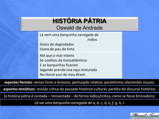 HISTÓRIA PÁTRIA
                                 Oswald de Andrade
                       Lá vem uma barquinha carregada de
                                                  índios
                       Outra de degredados
                       Outra de pau de tinta
                       Até que o mar inteiro
                       Se coalhou de transatlânticos
                       E as barquinhas ficaram
                       Jogando prenda coa raça misturada
                       No litoral azul de meu Brasil.
aspectos formais: versos livres e brancos; pontuação relativa; paralelismo; elementos visuais;
aspectos temáticos: revisão crítica do passado histórico-cultural; paródia do discurso histórico;
[a história pátria é contada – reinventada – de forma lúdica/crítica, como se fosse brincadeira:
                   Lá vai uma barquinha carregada de a, b, c, d, e, f, g, h, i.
 