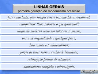 LINHAS GERAIS
       primeira geração do modernismo brasileiro
fase iconoclasta: quer romper com o passado literário-cultural;
        anarquismo: “não sabemos o que queremos”;
      eleição do moderno como um valor em si mesmo;
          busca de originalidade a qualquer preço;
                luta contra o tradicionalismo;
         juízos de valor sobre a realidade brasileira;
               valorização poética do cotidiano;
           nacionalismo xenófobo e intransigente.
 