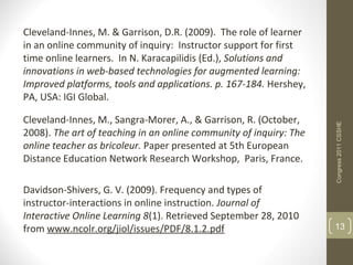 Cleveland-Innes, M. & Garrison, D.R. (2009). The role of learner
in an online community of inquiry: Instructor support for first
time online learners. In N. Karacapilidis (Ed.), Solutions and
innovations in web-based technologies for augmented learning:
Improved platforms, tools and applications. p. 167-184. Hershey,
PA, USA: IGI Global.

Cleveland-Innes, M., Sangra-Morer, A., & Garrison, R. (October,




                                                                    Congress 2011 CSSHE
2008). The art of teaching in an online community of inquiry: The
online teacher as bricoleur. Paper presented at 5th European
Distance Education Network Research Workshop, Paris, France.

Davidson-Shivers, G. V. (2009). Frequency and types of
instructor-interactions in online instruction. Journal of
Interactive Online Learning 8(1). Retrieved September 28, 2010
from www.ncolr.org/jiol/issues/PDF/8.1.2.pdf                        13
 