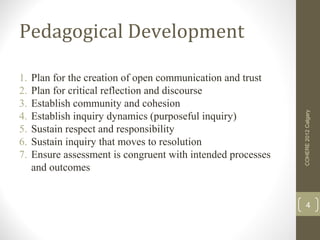 Pedagogical Development

1.   Plan for the creation of open communication and trust
2.   Plan for critical reflection and discourse
3.   Establish community and cohesion




                                                              COHERE 2012 Calgary
4.   Establish inquiry dynamics (purposeful inquiry)
5.   Sustain respect and responsibility
6.   Sustain inquiry that moves to resolution
7.   Ensure assessment is congruent with intended processes
     and outcomes


                                                                   4
 