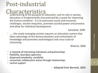 Post-industrial
Characteristicseducation, and its role in society.
• understaning of the purpose of
  Education is fundamentally characterized by a quest for improving
  the human condition. It is to overcome social and economic
  challenges, resolve inequities, promote societal power and prowess
  and allow for individual development.
                                                      Schofield, 1999
• ….. the newly emerging society requires an education system that




                                                                          COHERE 2012 Calgary
  takes advantage of the democratization and contestation of
  knowledge and promotes technological and cross-cultural
  citizenship.
                                                         Bloland, 2006

•   a network of interacting individuals and partnerships
•   flexibility, boundary openness
•   dispersed complexity, variability
•   concerted, collaborative action through relationships
•   central support                                                            5

                                           • Adapted from Bennett, 2002
 