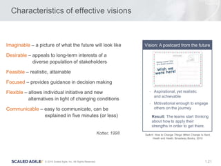 21© 2016 Scaled Agile, Inc. All Rights Reserved. 1.
Characteristics of effective visions
Imaginable – a picture of what the future will look like
Desirable – appeals to long-term interests of a
diverse population of stakeholders
Feasible – realistic, attainable
Focused – provides guidance in decision making
Flexible – allows individual initiative and new
alternatives in light of changing conditions
Communicable – easy to communicate, can be
explained in five minutes (or less)
- Aspirational, yet realistic
and achievable
- Motivational enough to engage
others on the journey
Result: The teams start thinking
about how to apply their
strengths in order to get there.
Vision: A postcard from the future
Switch: How to Change Things When Change Is Hard,
Heath and Heath, Broadway Books, 2010
Kotter, 1998
 