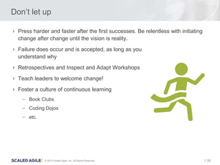 36© 2016 Scaled Agile, Inc. All Rights Reserved. 1.
Don’t let up
 Press harder and faster after the first successes. Be relentless with initiating
change after change until the vision is reality.
 Failure does occur and is accepted, as long as you
understand why
 Retrospectives and Inspect and Adapt Workshops
 Teach leaders to welcome change!
 Foster a culture of continuous learning
– Book Clubs
– Coding Dojos
– etc.
 