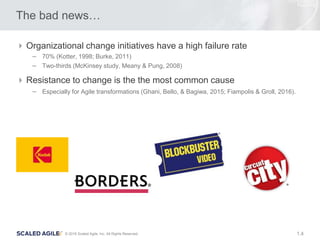 4© 2016 Scaled Agile, Inc. All Rights Reserved. 1.
The bad news…
Organizational change initiatives have a high failure rate
– 70% (Kotter, 1998; Burke, 2011)
– Two-thirds (McKinsey study, Meany & Pung, 2008)
Resistance to change is the the most common cause
– Especially for Agile transformations (Ghani, Bello, & Bagiwa, 2015; Fiampolis & Groll, 2016).
 