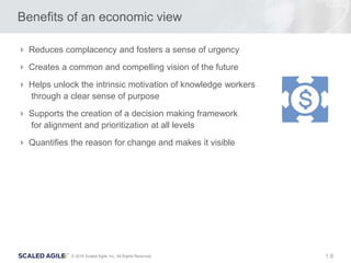 9© 2016 Scaled Agile, Inc. All Rights Reserved. 1.
Benefits of an economic view
 Reduces complacency and fosters a sense of urgency
 Creates a common and compelling vision of the future
 Helps unlock the intrinsic motivation of knowledge workers
through a clear sense of purpose
 Supports the creation of a decision making framework
for alignment and prioritization at all levels
 Quantifies the reason for change and makes it visible
 