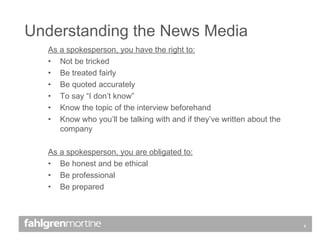 As a spokesperson, you have the right to: Not be tricked  Be treated fairly Be quoted accurately To say “I don’t know” Know the topic of the interview beforehand Know who you’ll be talking with and if they’ve written about the company As a spokesperson, you are obligated to: Be honest and be ethical Be professional Be prepared Understanding the News Media 