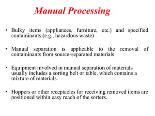 Manual Processing
• Bulky items (appliances, furniture, etc.) and specified
contaminants (e.g., hazardous waste)
• Manual separation is applicable to the removal of
contaminants from source-separated materials
• Equipment involved in manual separation of materials
usually includes a sorting belt or table, which contains a
mixture of materials
• Hoppers or other receptacles for receiving removed items are
positioned within easy reach of the sorters.
 