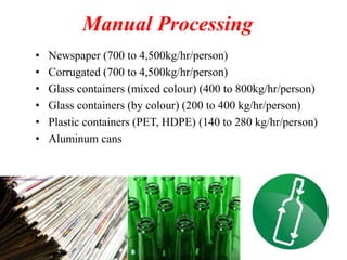 Manual Processing
• Newspaper (700 to 4,500kg/hr/person)
• Corrugated (700 to 4,500kg/hr/person)
• Glass containers (mixed colour) (400 to 800kg/hr/person)
• Glass containers (by colour) (200 to 400 kg/hr/person)
• Plastic containers (PET, HDPE) (140 to 280 kg/hr/person)
• Aluminum cans
 