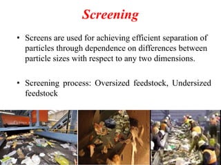 Screening
• Screens are used for achieving efficient separation of
particles through dependence on differences between
particle sizes with respect to any two dimensions.
• Screening process: Oversized feedstock, Undersized
feedstock
 