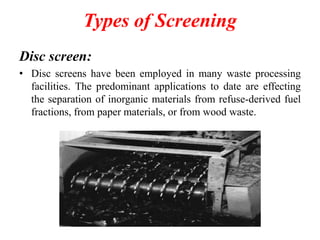 Types of Screening
Disc screen:
• Disc screens have been employed in many waste processing
facilities. The predominant applications to date are effecting
the separation of inorganic materials from refuse-derived fuel
fractions, from paper materials, or from wood waste.
 