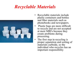 Recyclable Materials
• Recyclable materials include
plastic containers and bottles
and fiber materials such as
phonebooks and newspapers.
• Plastic bags are more difficult
to recycle and are not accepted
at most MRFs because they
create problems during
processing.
• The first step in recycling is
proper separation and sorting of
materials curbside, so the
individual who recycles has an
important responsibility
 