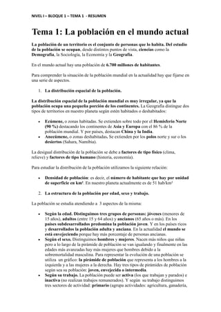 NIVEL I – BLOQUE 1 – TEMA 1 - RESUMEN
Tema 1: La población en el mundo actual
La población de un territorio es el conjunto de personas que lo habita. Del estudio
de la población se ocupan, desde distintos puntos de vista, ciencias como la
Demografía, la Sociología, la Economía y la Geografía.
En el mundo actual hay una población de 6.700 millones de habitantes.
Para comprender la situación de la población mundial en la actualidad hay que fijarse en
una serie de aspectos.
1. La distribución espacial de la población.
La distribución espacial de la población mundial es muy irregular, ya que la
población ocupa una pequeña porción de los continentes. La Geografía distingue dos
tipos de territorios en nuestro planeta según estén habitados o deshabitados:
• Ecúmene, o zonas habitadas. Se extienden sobre todo por el Hemisferio Norte
(90 %) destacando los continentes de Asia y Europa con el 86 % de la
población mundial. Y por países, destacan China y la India.
• Anecúmene, o zonas deshabitadas. Se extienden por los polos norte y sur o los
desiertos (Sahara, Namibia).
La desigual distribución de la población se debe a factores de tipo físico (clima,
relieve) y factores de tipo humano (historia, economía).
Para estudiar la distribución de la población utilizamos la siguiente relación:
• Densidad de población: es decir, el número de habitante que hay por unidad
de superficie en km². En nuestro planeta actualmente es de 51 hab/km²
2. La estructura de la población por edad, sexo y trabajo.
La población se estudia atendiendo a 3 aspectos de la misma:
• Según la edad. Distinguimos tres grupos de personas: jóvenes (menores de
15 años), adultos (entre 15 y 64 años) y ancianos (65 años o más). En los
países subdesarrollados predomina la población joven. Y en los países ricos
y desarrollados la población adulta y anciana. En la actualidad el mundo se
está envejeciendo porque hay más porcentaje de personas ancianas.
• Según el sexo. Distinguimos hombres y mujeres. Nacen más niños que niñas
pero a lo largo de la pirámide de población se van igualando y finalmente en las
edades más avanzadas hay más mujeres que hombres debido a la
sobremortalidad masculina. Para representar la evolución de una población se
utiliza un gráfico: la pirámide de población que representa a los hombres a la
izquierda y a las mujeres a la derecha. Hay tres tipos de pirámides de población
según sea su población: joven, envejecida o intermedia.
• Según su trabajo. La población puede ser activa (los que trabajan y parados) e
inactiva (no realizan trabajos remunerados). Y según su trabajo distinguimos
tres sectores de actividad: primario (agrupa actividades: agricultura, ganadería,
 