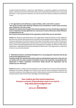 initiative,leadership abilities, supervision, dependability, co-operation, judgment, versatility and
health. Assessment should be confined to past as well as potential performance also. The second
definition is more focused on behaviors as a part of assessment because behaviors do affect job
results.
3. “An organisation can be defined as a system of Roles, while a role itself is a system.”
“The system of various roles which the individual carries and performs, and the system of various
roles of which his / her role is a part.”
Elaborate the statementsand explainwith relevantexamplesasto how and why these statements
assume importance and play significant role in processes of various dimensions of Role Efficacy in
an organisational set up.
Give relevant and essential details of the organization and the Roles you are referring to.
Answer:The efficiency and effectiveness of an organisation depends directly on how capable its
personnel are andhoweffectivelythatare utilisedforachievingorganisational objectives.Capability
of a persondependsonhisabiityto work and the types of training he receives. While the personal
abilityisevaluatedthroughproperselectionprocess,histrainingistakencare of by the organisation
which involves developing appropriate skills and competence in people art different levels of the
organisation.Integratedandsystematicdevelopmentof personnelin the organisation is referred to
as human resources development.
4. “Motivational Systems and Reward Management are assuming greater importance day-by-day
in the formal organisational set up.”
Criticallyevaluate this statement and explain with your organizational experience or the ones you
are familiar with, the reason and their inevitability, if any, in the functioning / sustainability of an
organisation in today’s competitive environment. Briefly describe the organisation and the
situation you are referring to.
Answer:Sometimes, simply receiving a paycheck is not enough of an incentive to keep employees
dedicated and focused. Managers must think of new ways to hold an employee's attention and
interestona project,orthe companyas a whole. Many companies employ motivational tactics and
rewards systems, both of which have advantages and disadvantages.
Dear students get fully solved assignments
Send your semester & Specialization name to our mail id :
help.mbaassignments@gmail.com
or
call us at : 08263069601
 