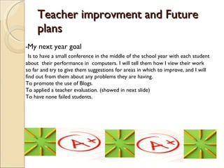 Teacher improvment and Future plans - My next year goal Is to have a small conference in the middle of the school year with each student about  their performance in  computers. I will tell them how I view their work so far and try to give them suggestions for areas in which to improve, and I will find out from them about any problems they are having.  To promote the use of Blogs. To applied a teacher evaluation. (showed in next slide) To have none failed students.  