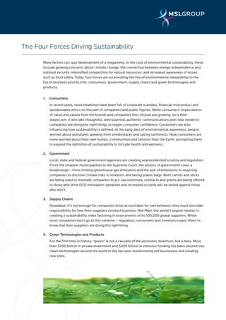 The Four Forces Driving Sustainability

       Many factors can spur development of a megatrend. In the case of environmental sustainability, these
       include growing concerns about climate change, the connection between energy independence and
       national security; intensified competition for natural resources; and increased awareness of issues
       such as food safety. Today, four forces are accelerating the rise of environmental stewardship to the
       top of business priority lists: consumers, government, supply chains and green technologies and
       products.


       1.   Consumers
            In recent years, news headlines have been full of corporate scandals, financial misconduct and
            questionable ethics on the part of companies and public figures. While consumers’ expectations
            of value and values from the brands and companies they choose are growing, so is their
            skepticism. It will take thoughtful, well-planned, authentic communications and clear evidence
            companies are doing the right things to regain consumer confidence. Consumers are also
            influencing how sustainability is defined. In the early days of environmental awareness, people
            worried about pollutants spewing from smokestacks and saving rainforests. Now, consumers are
            more worried about their own homes, communities and families than the Earth, prompting them
            to expand the definition of sustainability to include health and wellness.

       2. Government
            Local, state and federal government agencies are creating unprecedented scrutiny and regulation.
            From the smallest municipalities to the Supreme Court, the actions of government cover a
            broad range – from limiting greenhouse gas emissions and the size of televisions to requiring
            companies to disclose climate risks to investors and taxing plastic bags. Both carrots and sticks
            are being used to motivate companies to act: tax incentives, contracts and grants are being offered
            to those who drive ECO innovation; penalties and increased scrutiny will be levied against those
            who don’t.

       3. Supply Chains
            Nowadays, it’s not enough for companies to be accountable for own behavior; they must also take
            responsibility for how their suppliers conduct business. Wal-Mart, the world’s largest retailer, is
            creating a sustainability index factoring in assessments of its 100,000 global suppliers. While
            most companies won’t go to this extreme – regulators, consumers and investors expect them to
            know that their suppliers are doing the right thing.

       4. Green Technologies and Products
            For the first time in history, “green” is not a casualty of the economic downturn, but a hero. More
            than $200 billion in private investment and $400 billion in stimulus funding has been poured into
            clean technologies around the world in the last year, transforming old businesses and creating
            new ones.
 