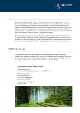 An aspect of sustainability that makes it more challenging than some megatrends of the past is
      the complexity of interested stakeholder audiences. Younger consumers, for example, care deeply
      about the environment and as their buying power increases, so will their demands for value and
      values. Environmental stewardship is also becoming a factor in employee recruitment and retention.
      People want to work for responsible companies whose values align with their own and who give them
      opportunities to support environmental causes through their work. Investors care too, since ecological
      impact can dramatically affect a company’s profitability and growth.

      Monitoring and managing conversations with these varied audiences over time allows companies
      to identify risks and opportunities related to their positions on the environment. By using real- time
      engagement to get the message out, change attitudes and opinions, and ultimately change behavior,
      companies can measure the impact of their sustainability performance and return on investment




Time to Step Up

      Sustainability is motivating business leaders to think differently about how to achieve their
      organizational goals and, at the same time, contribute to the greater good. A thoughtful assessment
      of the current situation followed by meaningful programs and ongoing real-time engagement with
      stakeholders will provide the much-needed road map to sustainable change.




          For more information please contact:
          Sheila Gruber McLean
          Senior Vice President, Director North America ECO Network

          MSLWashington, DC
          Two Lafayette Centre
          1133 21st St. NW Suite 300
          Washington, DC 20036

          sheila.mclean@mslgroup.com
          (202) 261-2881
 