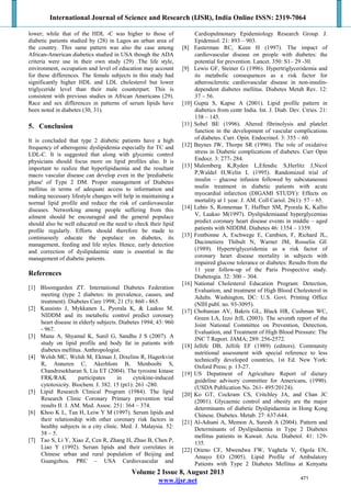 International Journal of Science and Research (IJSR), India Online ISSN: 2319-7064
Volume 2 Issue 8, August 2013
www.ijsr.net
lower; while that of the HDL -C was higher to those of
diabetic patients studied by (28) in Lagos an urban area of
the country. This same pattern was also the case among
African-American diabetics studied in USA though the ADA
criteria were use in their own study (29) .The life style,
environment, occupation and level of education may account
for these differences. The female subjects in this study had
significantly higher HDL and LDL cholesterol but lower
triglyceride level than their male counterpart. This is
consistent with previous studies in African Americans (29).
Race and sex differences in patterns of serum lipids have
been noted in diabetes (30, 31).
5. Conclusion
It is concluded that type 2 diabetic patients have a high
frequency of atherogenic dyslipidemia especially for TC and
LDL-C. It is suggested that along with glycemic control
physicians should focus more on lipid profiles also. It is
important to realize that hyperlipidaemia and the resultant
macro vascular disease can develop even in the 'prediabetic
phase' of Type 2 DM. Proper management of Diabetes
mellitus in terms of adequate access to information and
making necessary lifestyle changes will help in maintaining a
normal lipid profile and reduce the risk of cardiovascular
diseases. Networking among people suffering from this
ailment should be encouraged and the general populace
should also be well educated on the need to check their lipid
profile regularly. Efforts should therefore be made to
continuously educate the populace on diabetes, its
management, feeding and life styles. Hence, early detection
and correction of dyslipidaemic state is essential in the
management of diabetic patients.
References
[1] Bloomgarden ZT. International Diabetes Federation
meeting (type 2 diabetes: its prevalence, causes, and
treatment). Diabetes Care 1998; 21 (5): 860 - 865.
[2] Kuusisto J, Mykkanen L, Pyorala K, & Laakso M.
NIDDM and its metabolic control predict coronary
heart disease in elderly subjects. Diabetes 1994; 43: 960
- 967.
[3] Manu A, Shyamal K, Sunil G, Sandhu J S (2007). A
study on lipid profile and body fat in patients with
diabetes mellitus. Anthropologist.
[4] Welsh MC, Welsh M, Ekman J, Dixelins R, Hagerkvist
R, Anneren C, Akerblom B, Menboobi S,
Chandresekharan S, Liu ET (2004). The tyrosine kinase
FRK/RAK participates in cytokine-induced
cytotoxicity. Biochem. J. 382. 15 (pt1): 261 -280.
[5] Lipid Research Clinical Program (1984). The lipid
Research Clinic Coronary Primary prevention trial
results II. J. AM. Med. Assoc. 251: 364 – 374.
[6] Khoo K L, Tan H, Leiw Y M (1997). Serum lipids and
their relationship with other coronary risk factors in
healthy subjects in a city clinic. Med. J. Malaysia. 52:
38 – 5.
[7] Tao S, Li Y, Xiao Z, Cen R, Zhang H, Zhuo B, Chen P,
Liao Y (1992). Serum lipids and their correlates in
Chinese urban and rural population of Beijing and
Guangzhou. PRC – USA Cardiovascular and
Cardiopulmonary Epidemiology Research Group. J.
Epidemiol. 21: 893 – 903.
[8] Easterman RC, Keen H (1997). The impact of
cardiovascular disease on people with diabetes: the
potential for prevention. Lancet. 350: S1– 29 -30.
[9] Lewis GF, Steiner G (1996). Hypertriglyceridemia and
its metabolic consequences as a risk factor for
atherosclerotic cardiovascular disease in non-insulin-
dependent diabetes mellitus. Diabetes Metab Rev. 12:
37 – 56.
[10] Gupta S, Kapse A (2001). Lipid profile pattern in
diabetics from centr India. Int. J. Diab. Dev. Ctries. 21:
138 – 145.
[11] Sobel BE (1996). Altered fibrinolysis and platelet
function in the development of vascular complications
of diabetes. Curr. Opin. Endocrinol. 3: 355 – 60.
[12] Baynes JW, Thorpe SR (1996). The role of oxidative
stress in Diabetic complications of diabetes. Curr Opin
Endocr. 3: 277- 284.
[13] Malemberg K,Ryden L,Efendic S,Herlitz J,Nicol
P,Waldel H,Welin L (1995). Randomized trial of
insulin – glucose infusion followed by subcutaneousi
nsulin treatment in diabetic patients with acute
myocardial infarction (DIGAMI STUDY): Effects on
mortality at 1 year. J. AM. Coll Cariol. 26(1): 57 – 65.
[14] Lehto S, Ronnemaa T, Haffner SM, Pyorala K, Kallio
V, Laakso M(1997). Dyslipidemiaand hyperglycemias
predict coronary heart disease events in middle – aged
patients with NIDDM. Diabetes 46: 1354 – 1359.
[15] Fontbonne A, Eschwege E, Cambien, F, Richard JL,
Ducimetiere Thibult N, Warnet JM, Rosselin GE
(1989). Hypertriglyceridemia as a risk factor of
coronary heart disease mortality in subjects with
impaired glucose tolerance or diabetes: Results from the
11 year follow-up of the Paris Prospective study.
Diabetogia. 32: 300 – 304.
[16] National Cholesterol Education Program: Detection,
Evaluation, and treatment of High Blood Cholesterol in
Adults. Washington, DC: U.S. Govt. Printing Office
(NIH publ. no. 93-3095).
[17] Chobanian AV, Bakris GL, Black HR, Cushman WC,
Green LA, Izzo JrJL (2003). The seventh report of the
Joint National Committee on Prevention, Detection,
Evaluation, and Treatment of High Blood Pressure: The
JNC 7 Report. JAMA; 289: 256-2572.
[18] Jellife DB, Jellife EF (1989) (editors). Community
nutritional assessment with special reference to less
technically developed countries, 1st Ed. New York:
Oxford Press; p. 13-27.
[19] US Depatment of Agriculture Report of dietary
guideline advisory committee for Americans, (1990).
(USDA Publication No. 261- 495/20124).
[20] Ko GT, Cockram CS, Critchley JA, and Chan JC
(2001). Glycaemic control and obesity are the major
determinants of diabetic Dyslipidaemia in Hong Kong
Chinese. Diabetes. Metab. 27: 637-644.
[21] Al-Adsani A, Memon A, Suresh A (2004). Pattern and
Determinants of Dyslipidaemia in Type 2 Diabetes
mellitus patients in Kuwait. Acta. Diabetol. 41: 129-
135.
[22] Otieno CF, Mwendwa FW, Vaghela V, Ogola EN,
Amayo EO (2005). Lipid Profile of Ambulatory
Patients with Type 2 Diabetes Mellitus at Kenyatta
471
 