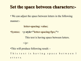 Set the space between characters:-Set the space between characters:-
• We can adjust the space between letters in the following
manner:-
letter-spacing: value;
•Syntax: <p style="letter-spacing:5px;">
This text is having space between letters.
</p>
•This will produce following result: -
T h i s t e x t i s h a v i n g s p a c e b e t w e e n l
e t t e r s.
 