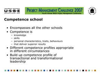 Competence school

 • Encompasses all the other schools
 • Competence is
   –   knowledge
   –   skills
   –   personal characteristics, traits, behaviours
   –   that deliver superior results
 • Different competence profiles appropriate
   in different circumstances
 • Build up competence profile of
   transactional and transformational
   leadership
 