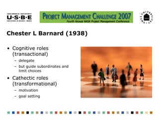 Chester L Barnard (1938)

• Cognitive roles
  (transactional)
  – delegate
  – but guide subordinates and
    limit choices

• Cathectic roles
  (transformational)
  – motivation
  – goal setting
 