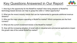 1. How big is the opportunity for the MulteFire market? How rising adoption of MulteFire
technology-based devices can help to grasp this USD 2.1 billion opportunity?
2. What are the recent industry trends that can be implemented to generate additional revenue
streams?
3. Who are the major players operating in MulteFire market? Which companies are the front
runners?
4. What are the current investment trends in the MulteFire market?
Key Questions Answered in Our Report
5. How will the increasing adoption of small cells in industrial and commercial applications impact
the growth rate of the overall MulteFire market?
 