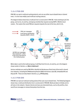 1.4.4 PIM-SM
PIM-SM is an opt-in multicast routing protocol, and can use either source-based trees or shared
trees. It is the most widely used multicast routing protocol.

The diagram below shows how a multicast tree is constructed in PIM-SM. Hosts wishing to join the
group, such as G1, G2 and G3, send group membership requests (using IGMP or MLD) to local
routers. The routers then send PIM Join requests towards the root of the tree, which is R1.




                  PIM Join messages
                  Local group membership     S1
                  requests (IGMP or MLD)
                                                                                        G2
                                                                             R9

                                                                                                R10
                                    R2              R3
                                                                                              G3 sends a
                                                                R4                            request to
      S2            R1
                                                                                               R8 to join
                                                                                               the group

                                   R5                                R7            R8
   All PIM Join messages                            R6
   flow towards R1, which
                                                         R8 forwards a PIM
  is the root of the tree for
                                                           Join message
      this multicast group
                                           G1               towards R1
                                                                                                 G3


When data is sent to the multicast group, it will flow from R1 to G1, G2 and G3, as in the diagram
shown earlier in Section 1.2, What is Multicast?.

Various methods are used by PIM-SM to identify the Rendezvous Point (root of the tree) in shared
tree networks, including the PIM Bootstrap Router (BSR) mechanism, Auto-RP, Embedded RP and
Anycast RP. These are described in Section 4.2.4, RP Discovery.


1.4.5 PIM-DM
PIM-DM is an opt-out multicast routing protocol that uses source-based trees. The following diagram
shows how a multicast distribution tree is constructed in PIM-DM. Multicast data is initially sent to
all hosts in the network. Routers that do not have any interested hosts, such as R3 and R10, then
send Prune messages to remove themselves from the tree.




                                             Copyright © Metaswitch Networks. Confidential | Page 7
 