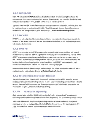 1.4.6 BIDIR-PIM
BIDIR-PIM is based on PIM-SM, but allows data to flow in both directions along branches of the
multicast tree. This makes the interactions with the data plane very much simpler. BIDIR-PIM does
not support source-based trees, so SSM cannot be used with this protocol.

Typically, either PIM-SM or PIM-DM will be used throughout a multicast domain. However, they may
be used together, or in conjunction with BIDIR-PIM, within a single domain. More information on
mixed-mode PIM configurations is given in Section 4.2.5, Mixed-mode PIM Configurations.


1.4.7 DVMRP
DVMRP is an opt-out protocol that uses its own distance vector algorithm to compute routes in the
network. It was widely used in the MBONE, but is now recommended for use only for compatibility
with existing deployments.


1.4.8 MOSPF
MOSPF is an extension of the OSPF unicast routing protocol that acts as a combined unicast and
multicast routing protocol. It differs significantly from every other multicast routing protocol in that
MOSPF neighbors do not exchange tree-building messages, such as the Join messages used by
PIM-SM or the Prune messages used by PIM-DM. Instead, the routers flood information about the
location of all receivers throughout the network, and then each MOSPF router calculates each
distribution tree on its own. MOSPF has never been seriously deployed.

For more information on the advantages, disadvantages and current deployment of each of these
multicast routing protocols, see Chapter 4, Multicast Routing Protocols.


1.4.9 Interdomain Multicast Routing
The protocols described above provide intradomain multicast routing, which is routing within a
single autonomous multicast routing domain. In some cases, multicasting across different networks
requires the use of additional protocols. This and other aspects of interdomain multicasting are
discussed in Chapter 5, Interdomain Multicast Routing.


1.4.10          Multicast Signaling
Multi-protocol label switching (MPLS) is the protocol of choice for extending IP unicast packet
forwarding to improve efficiency and to provide traffic engineering and guaranteed quality of service.

There have been various proposals for performing IP multicast packet forwarding using MPLS,
making use of point-to-multipoint Label Switched Paths. An overview of this topic is given in RFC
3353, but none of the detailed approaches has yet been standardized.




                                              Copyright © Metaswitch Networks. Confidential | Page 9
 