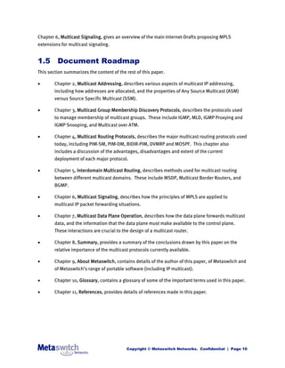 Chapter 6, Multicast Signaling, gives an overview of the main Internet-Drafts proposing MPLS
extensions for multicast signaling.


1.5 Document Roadmap
This section summarizes the content of the rest of this paper.

       Chapter 2, Multicast Addressing, describes various aspects of multicast IP addressing,
        including how addresses are allocated, and the properties of Any Source Multicast (ASM)
        versus Source Specific Multicast (SSM).

       Chapter 3, Multicast Group Membership Discovery Protocols, describes the protocols used
        to manage membership of multicast groups. These include IGMP, MLD, IGMP Proxying and
        IGMP Snooping, and Multicast over ATM.

       Chapter 4, Multicast Routing Protocols, describes the major multicast routing protocols used
        today, including PIM-SM, PIM-DM, BIDIR-PIM, DVMRP and MOSPF. This chapter also
        includes a discussion of the advantages, disadvantages and extent of the current
        deployment of each major protocol.

       Chapter 5, Interdomain Multicast Routing, describes methods used for multicast routing
        between different multicast domains. These include MSDP, Multicast Border Routers, and
        BGMP.

       Chapter 6, Multicast Signaling, describes how the principles of MPLS are applied to
        multicast IP packet forwarding situations.

       Chapter 7, Multicast Data Plane Operation, describes how the data plane forwards multicast
        data, and the information that the data plane must make available to the control plane.
        These interactions are crucial to the design of a multicast router.

       Chapter 8, Summary, provides a summary of the conclusions drawn by this paper on the
        relative importance of the multicast protocols currently available.

       Chapter 9, About Metaswitch, contains details of the author of this paper, of Metaswitch and
        of Metaswitch’s range of portable software (including IP multicast).

       Chapter 10, Glossary, contains a glossary of some of the important terms used in this paper.

       Chapter 11, References, provides details of references made in this paper.




                                            Copyright © Metaswitch Networks. Confidential | Page 10
 