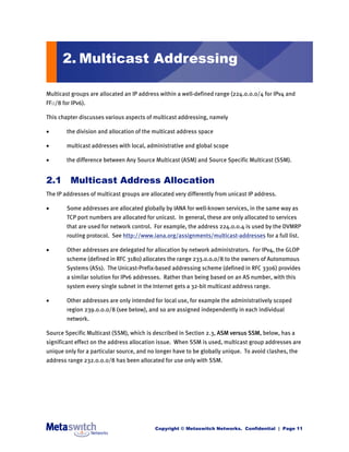 2. Multicast Addressing

Multicast groups are allocated an IP address within a well-defined range (224.0.0.0/4 for IPv4 and
FF::/8 for IPv6).

This chapter discusses various aspects of multicast addressing, namely

       the division and allocation of the multicast address space

       multicast addresses with local, administrative and global scope

       the difference between Any Source Multicast (ASM) and Source Specific Multicast (SSM).


2.1 Multicast Address Allocation
The IP addresses of multicast groups are allocated very differently from unicast IP address.

       Some addresses are allocated globally by IANA for well-known services, in the same way as
        TCP port numbers are allocated for unicast. In general, these are only allocated to services
        that are used for network control. For example, the address 224.0.0.4 is used by the DVMRP
        routing protocol. See http://www.iana.org/assignments/multicast-addresses for a full list.

       Other addresses are delegated for allocation by network administrators. For IPv4, the GLOP
        scheme (defined in RFC 3180) allocates the range 233.0.0.0/8 to the owners of Autonomous
        Systems (ASs). The Unicast-Prefix-based addressing scheme (defined in RFC 3306) provides
        a similar solution for IPv6 addresses. Rather than being based on an AS number, with this
        system every single subnet in the Internet gets a 32-bit multicast address range.

       Other addresses are only intended for local use, for example the administratively scoped
        region 239.0.0.0/8 (see below), and so are assigned independently in each individual
        network.

Source Specific Multicast (SSM), which is described in Section 2.3, ASM versus SSM, below, has a
significant effect on the address allocation issue. When SSM is used, multicast group addresses are
unique only for a particular source, and no longer have to be globally unique. To avoid clashes, the
address range 232.0.0.0/8 has been allocated for use only with SSM.




                                           Copyright © Metaswitch Networks. Confidential | Page 11
 