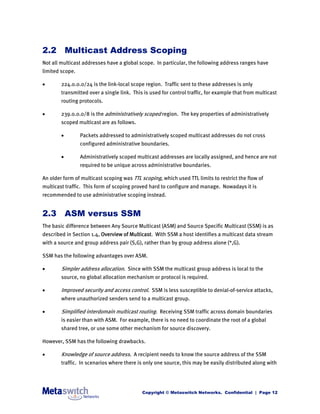 2.2 Multicast Address Scoping
Not all multicast addresses have a global scope. In particular, the following address ranges have
limited scope.

       224.0.0.0/24 is the link-local scope region. Traffic sent to these addresses is only
        transmitted over a single link. This is used for control traffic, for example that from multicast
        routing protocols.

       239.0.0.0/8 is the administratively scoped region. The key properties of administratively
        scoped multicast are as follows.

                Packets addressed to administratively scoped multicast addresses do not cross
                 configured administrative boundaries.

                Administratively scoped multicast addresses are locally assigned, and hence are not
                 required to be unique across administrative boundaries.

An older form of multicast scoping was TTL scoping, which used TTL limits to restrict the flow of
multicast traffic. This form of scoping proved hard to configure and manage. Nowadays it is
recommended to use administrative scoping instead.


2.3 ASM versus SSM
The basic difference between Any Source Multicast (ASM) and Source Specific Multicast (SSM) is as
described in Section 1.4, Overview of Multicast. With SSM a host identifies a multicast data stream
with a source and group address pair (S,G), rather than by group address alone (*,G).

SSM has the following advantages over ASM.

       Simpler address allocation. Since with SSM the multicast group address is local to the
        source, no global allocation mechanism or protocol is required.

       Improved security and access control. SSM is less susceptible to denial-of-service attacks,
        where unauthorized senders send to a multicast group.

       Simplified interdomain multicast routing. Receiving SSM traffic across domain boundaries
        is easier than with ASM. For example, there is no need to coordinate the root of a global
        shared tree, or use some other mechanism for source discovery.

However, SSM has the following drawbacks.

       Knowledge of source address. A recipient needs to know the source address of the SSM
        traffic. In scenarios where there is only one source, this may be easily distributed along with




                                            Copyright © Metaswitch Networks. Confidential | Page 12
 