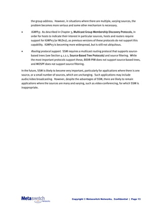 the group address. However, in situations where there are multiple, varying sources, the
        problem becomes more serious and some other mechanism is necessary.

       IGMPv3. As described in Chapter 3, Multicast Group Membership Discovery Protocols, in
        order for hosts to indicate their interest in particular sources, hosts and routers require
        support for IGMPv3 (or MLDv2), as previous versions of these protocols do not support this
        capability. IGMPv3 is becoming more widespread, but is still not ubiquitous.

       Routing protocol support. SSM requires a multicast routing protocol that supports source-
        based trees (see Section 4.1.2.1, Source-Based Tree Protocols) and source filtering. While
        the most important protocols support these, BIDIR-PIM does not support source-based trees,
        and MOSPF does not support source filtering.

In the future, SSM is likely to become very important, particularly for applications where there is one
source, or a small number of sources, which are unchanging. Such applications may include
audio/video broadcasting. However, despite the advantages of SSM, there are likely to remain
applications where the sources are many and varying, such as video-conferencing, for which SSM is
inappropriate.




                                            Copyright © Metaswitch Networks. Confidential | Page 13
 