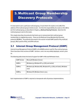 3. Multicast Group Membership
         Discovery Protocols

If a host wants to join a particular multicast group, it must inform the routers on its LAN of the
address of the multicast group it wishes to join. It is then the responsibility of a router on the LAN to
join the multicast group, as described in Chapter 4, Multicast Routing Protocols. Data from the
multicast group is sent to this router.

This chapter describes the protocols that hosts use to communicate their multicast group
memberships to neighboring routers. These are the Multicast Group Membership Discovery
protocols (MGMDs). The protocols discussed in this section include IGMP (used for IPv4 multicast
groups), MLD (used for IPv6), and ATM multicast.


3.1 Internet Group Management Protocol (IGMP)
Internet Group Management Protocol (IGMP) is the MGMD protocol used for IPv4 multicast groups.
There have been three versions of IGMP. Versions 1 and 2 are very widely deployed, version 3 less
so.

The following table shows the level of support for IGMP in Microsoft Windows hosts.

          IGMP Version       Microsoft Windows Version

          IGMPv1             Windows 95, Windows NT 4.0 (SP3 and earlier)

          IGMPv2             Windows 98, Windows ME, Windows NT 4.0 (SP4 and later), Windows
                             2000

          IGMPv3             Windows XP, Windows Server 2003



Each implementation of IGMP is required to interoperate with all previous implementations.




                                             Copyright © Metaswitch Networks. Confidential | Page 14
 