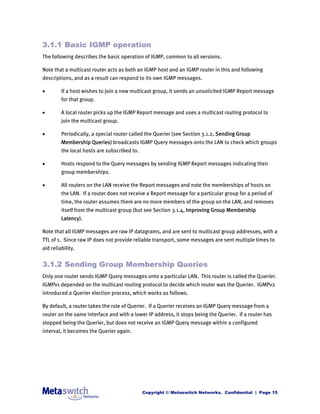 3.1.1 Basic IGMP operation
The following describes the basic operation of IGMP, common to all versions.

Note that a multicast router acts as both an IGMP host and an IGMP router in this and following
descriptions, and as a result can respond to its own IGMP messages.

        If a host wishes to join a new multicast group, it sends an unsolicited IGMP Report message
         for that group.

        A local router picks up the IGMP Report message and uses a multicast routing protocol to
         join the multicast group.

        Periodically, a special router called the Querier (see Section 3.1.2, Sending Group
         Membership Queries) broadcasts IGMP Query messages onto the LAN to check which groups
         the local hosts are subscribed to.

        Hosts respond to the Query messages by sending IGMP Report messages indicating their
         group memberships.

        All routers on the LAN receive the Report messages and note the memberships of hosts on
         the LAN. If a router does not receive a Report message for a particular group for a period of
         time, the router assumes there are no more members of the group on the LAN, and removes
         itself from the multicast group (but see Section 3.1.4, Improving Group Membership
         Latency).

Note that all IGMP messages are raw IP datagrams, and are sent to multicast group addresses, with a
TTL of 1. Since raw IP does not provide reliable transport, some messages are sent multiple times to
aid reliability.


3.1.2 Sending Group Membership Queries
Only one router sends IGMP Query messages onto a particular LAN. This router is called the Querier.
IGMPv1 depended on the multicast routing protocol to decide which router was the Querier. IGMPv2
introduced a Querier election process, which works as follows.

By default, a router takes the role of Querier. If a Querier receives an IGMP Query message from a
router on the same interface and with a lower IP address, it stops being the Querier. If a router has
stopped being the Querier, but does not receive an IGMP Query message within a configured
interval, it becomes the Querier again.




                                              Copyright © Metaswitch Networks. Confidential | Page 15
 