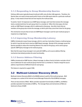 3.1.3 Responding to Group Membership Queries
Ordinary LAN routers typically forward multicast traffic onto all other LAN segments. Therefore, the
Querier does not need to know exactly which hosts on the LAN require data for a particular multicast
group. It only needs to know that one host requires the multicast data.

To avoid a ‘storm’ of responses to an IGMP Query message, each host that receives this message
starts a randomized timer for each group that it is a member of. When this timer pops, the host
sends an IGMP Report message, which is addressed to that group. Any other hosts that are
members of the group also receive the message, at which point they cancel their timer for the group.

This mechanism ensures that at most one IGMP Report message is sent for each multicast group in
response to a single Query.


3.1.4 Improving Group Membership Latency
IGMPv2 introduced a Leave Group message, which is sent by a host when it leaves a multicast group
for which it was the last host to send an IGMP Report message. Receipt of this message causes the
Querier possibly to reduce the remaining lifetime of its state for the group, and to send a group-
specific IGMP Query message to the multicast group.

Note that the Leave Group message in not used with IGMPv3, as its source address filtering
mechanism (see below) provides the same functionality.


3.1.5 Source Address Filtering
IGMPv3 introduced an IGMP Version 3 Report message, to allow a host to include or exclude a list of
source addresses for each multicast group that the host is a member of. Routers merge the source
address requirements of different hosts for each group.

This feature is required to support SSM.


3.2 Multicast Listener Discovery (MLD)
Multicast Listener Discovery (MLD) is the MGMD protocol used for IPv6 multicast groups. MLD
messages are a subset of the Internet Control Message Protocol for IPv6 (ICMPv6) messages.

There are two versions of MLD. MLDv1 provides equivalent functionality to IGMPv2, and MLDv2
provides equivalent functionality to IGMPv3. The message flows and mechanisms of MLD are
identical to those of IGMP.




                                            Copyright © Metaswitch Networks. Confidential | Page 16
 