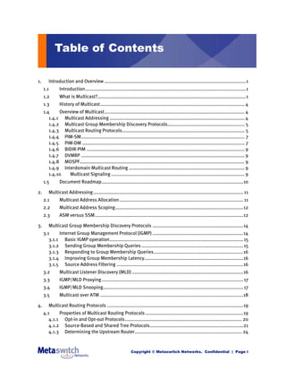 Table of Contents

1.      Introduction and Overview .......................................................................................................1
     1.1       Introduction.....................................................................................................................1
     1.2       What is Multicast?............................................................................................................1
     1.3       History of Multicast......................................................................................................... 4
     1.4     Overview of Multicast...................................................................................................... 4
        1.4.1 Multicast Addressing .................................................................................................. 4
        1.4.2 Multicast Group Membership Discovery Protocols........................................................ 5
        1.4.3 Multicast Routing Protocols......................................................................................... 5
        1.4.4 PIM-SM....................................................................................................................... 7
        1.4.5 PIM-DM ...................................................................................................................... 7
        1.4.6 BIDIR-PIM ................................................................................................................... 9
        1.4.7 DVMRP ....................................................................................................................... 9
        1.4.8 MOSPF........................................................................................................................ 9
        1.4.9 Interdomain Multicast Routing .................................................................................... 9
        1.4.10   Multicast Signaling ................................................................................................. 9
     1.5       Document Roadmap.......................................................................................................10

2.      Multicast Addressing ............................................................................................................. 11
     2.1       Multicast Address Allocation .......................................................................................... 11
     2.2       Multicast Address Scoping.............................................................................................12
     2.3       ASM versus SSM............................................................................................................12

3.      Multicast Group Membership Discovery Protocols ..................................................................14
     3.1     Internet Group Management Protocol (IGMP) ..................................................................14
        3.1.1 Basic IGMP operation................................................................................................. 15
        3.1.2 Sending Group Membership Queries .......................................................................... 15
        3.1.3 Responding to Group Membership Queries.................................................................16
        3.1.4 Improving Group Membership Latency........................................................................16
        3.1.5 Source Address Filtering ............................................................................................16
     3.2       Multicast Listener Discovery (MLD) .................................................................................16
     3.3       IGMP/MLD Proxying ....................................................................................................... 17
     3.4       IGMP/MLD Snooping...................................................................................................... 17
     3.5       Multicast over ATM ........................................................................................................18

4.      Multicast Routing Protocols ...................................................................................................19
     4.1     Properties of Multicast Routing Protocols .......................................................................19
        4.1.1 Opt-in and Opt-out Protocols..................................................................................... 20
        4.1.2 Source-Based and Shared Tree Protocols....................................................................21
        4.1.3 Determining the Upstream Router.............................................................................. 24



                                                                Copyright © Metaswitch Networks. Confidential | Page i
 