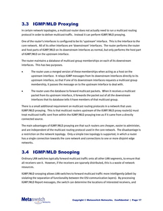 3.3 IGMP/MLD Proxying
In certain network topologies, a multicast router does not actually need to run a multicast routing
protocol in order to deliver multicast traffic. Instead it can perform IGMP/MLD proxying.

One of the router’s interfaces is configured to be its ‘upstream’ interface. This is the interface to the
core network. All of its other interfaces are ‘downstream’ interfaces. The router performs the router
and host parts of IGMP/MLD on its downstream interfaces as normal, but only performs the host part
of IGMP/MLD on the upstream interface.

The router maintains a database of multicast group memberships on each of its downstream
interfaces. This has two purposes.

       The router uses a merged version of these memberships when acting as a host on the
        upstream interface. It relays IGMP messages from its downstream interfaces directly to its
        upstream interface, so that if one of its downstream interfaces requests a multicast group
        membership, it passes the message on to the upstream interface to deal with.

       The router uses the database to forward multicast packets. When it receives a multicast
        packet from its upstream interface, it forwards the packet out of all the downstream
        interfaces that its database tells it have members of that multicast group.

There is a small additional requirement on multicast routing protocols in a network that uses
IGMP/MLD proxying. This is that multicast routers upstream of the IGMP/MLD proxy router(s) must
treat multicast traffic sent from within the IGMP/MLD proxying tree as if it came from a directly
connected source.

The main advantages of IGMP/MLD proxying are that such routers are cheaper, easier to administer,
and are independent of the multicast routing protocol used in the core network. The disadvantage is
a restriction on the network topology. Only a simple tree topology is supported, in which a router
has a single connection towards the core network and connections to one or more disjoint edge
networks.


3.4 IGMP/MLD Snooping
Ordinary LAN switches typically forward multicast traffic onto all other LAN segments, to ensure that
all receivers see it. However, if the receivers are sparsely distributed, this is a waste of network
resources.

IGMP/MLD snooping allows LAN switches to forward multicast traffic more intelligently (albeit by
violating the separation of functionality between the OSI communication layers). By processing
IGMP/MLD Report messages, the switch can determine the locations of interested receivers, and




                                             Copyright © Metaswitch Networks. Confidential | Page 17
 