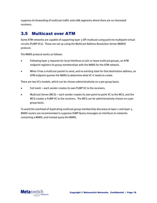 suppress its forwarding of multicast traffic onto LAN segments where there are no interested
receivers.


3.5 Multicast over ATM
Some ATM networks are capable of supporting layer 3 (IP) multicast using point-to-multipoint virtual
circuits (P2MP VCs). These are set up using the Multicast Address Resolution Server (MARS)
protocol.

The MARS protocol works as follows.

       Following layer 3 requests for local interfaces to join or leave multicast groups, an ATM
        endpoint registers its group memberships with the MARS for the ATM network.

       When it has a multicast packet to send, and no existing state for that destination address, an
        ATM endpoint queries the MARS to determine what VC it needs to create.

There are two VCs models, which can be chosen administratively on a per-group basis.

       Full mesh – each sender creates its own P2MP VC to the receivers.

       Multicast Server (MCS) – each sender creates its own point-to-point VC to the MCS, and the
        MCS creates a P2MP VC to the receivers. The MCS can be administratively chosen on a per-
        group basis.

To avoid the overhead of duplicating multicast group membership discovery at layer 2 and layer 3,
MARS routers are recommended to suppress IGMP Query messages on interfaces to networks
containing a MARS, and instead query the MARS.




                                           Copyright © Metaswitch Networks. Confidential | Page 18
 