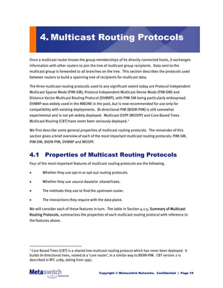 4. Multicast Routing Protocols

Once a multicast router knows the group memberships of its directly connected hosts, it exchanges
information with other routers to join the tree of multicast group recipients. Data sent to the
multicast group is forwarded to all branches on the tree. This section describes the protocols used
between routers to build a spanning tree of recipients for multicast data.

The three multicast routing protocols used to any significant extent today are Protocol Independent
Multicast Sparse Mode (PIM-SM), Protocol Independent Multicast Dense Mode (PIM-DM) and
Distance Vector Multicast Routing Protocol (DVMRP), with PIM-SM being particularly widespread.
DVMRP was widely used in the MBONE in the past, but is now recommended for use only for
compatibility with existing deployments. Bi-directional PIM (BIDIR-PIM) is still somewhat
experimental and is not yet widely deployed. Multicast OSPF (MOSPF) and Core-Based Trees
Multicast Routing (CBT) have never been seriously deployed. 2

We first describe some general properties of multicast routing protocols. The remainder of this
section gives a brief overview of each of the most important multicast routing protocols: PIM-SM,
PIM-DM, BIDIR-PIM, DVMRP and MOSPF.


4.1 Properties of Multicast Routing Protocols
Four of the most important features of multicast routing protocols are the following.

       Whether they use opt-in or opt-out routing protocols.

       Whether they use source-based or shared trees.

       The methods they use to find the upstream router.

       The interactions they require with the data plane.

We will consider each of these features in turn. The table in Section 4.1.5, Summary of Multicast
Routing Protocols, summarizes the properties of each multicast routing protocol with reference to
the features above.




2
 Core Based Trees (CBT) is a shared tree multicast routing protocol which has never been deployed. It
builds bi-directional trees, rooted at a ‘core router’, in a similar way to BIDIR-PIM. CBT version 2 is
described in RFC 2189, dating from 1997.


                                             Copyright © Metaswitch Networks. Confidential | Page 19
 