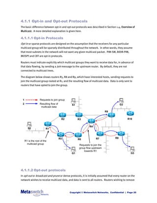 4.1.1 Opt-in and Opt-out Protocols
The basic difference between opt-in and opt-out protocols was described in Section 1.4, Overview of
Multicast. A more detailed explanation is given here.

4.1.1.1 Opt-in Protocols
Opt-in or sparse protocols are designed on the assumption that the receivers for any particular
multicast group will be sparsely distributed throughout the network. In other words, they assume
that most subnets in the network will not want any given multicast packet. PIM-SM, BIDIR-PIM,
MOSPF and CBT are opt-in protocols.

Routers must indicate explicitly which multicast groups they want to receive data for, in advance of
that data flowing, by sending a Join message to the upstream router. By default, they are not
connected to multicast trees.

The diagram below shows routers R5, R8 and R9, which have interested hosts, sending requests to
join the multicast group rooted at R1, and the resulting flow of multicast data. Data is only sent to
routers that have opted to join the group.




 1                 Requests to join group
 2                 Resulting flow of          S1                                          G2
                    multicast data
                                                                            R9


                                        R2         R3                                           R10


                                                              R4
        S2               R1


                                       R5          R6               R7               R8
     R1 is the root of the
      multicast group                               Requests to join the
                                                    group flow upstream
                                                        towards R1
                                              G1                                                   G3




4.1.1.2 Opt-out protocols
In opt-out or broadcast-and-prune or dense protocols, it is initially assumed that every router on the
network wishes to receive multicast data, and data is sent to all routers. Routers wishing to remove



                                             Copyright © Metaswitch Networks. Confidential | Page 20
 