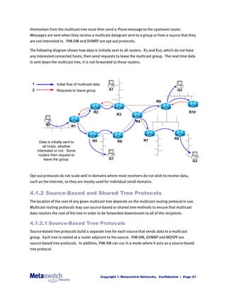 themselves from the multicast tree must then send a Prune message to the upstream router.
Messages are sent when they receive a multicast datagram sent to a group or from a source that they
are not interested in. PIM-DM and DVMRP are opt-out protocols.

The following diagram shows how data is initially sent to all routers. R3 and R10, which do not have
any interested connected hosts, then send requests to leave the multicast group. The next time data
is sent down the multicast tree, it is not forwarded to these routers.




 1                Initial flow of multicast data
 2                Requests to leave group              S1                                      G2


                                                                                   R9

                                           R2                                                        R10
                                                            R3
                                                                       R4
          S2                R1


                                                                                             R8
       Data is initially sent to          R5                R6              R7
         all hosts, whether
     interested or not. Some
      routers then request to
          leave the group.                             G1
                                                                                                        G3



Opt-out protocols do not scale well in domains where most receivers do not wish to receive data,
such as the Internet, so they are mostly used for individual small domains.


4.1.2 Source-Based and Shared Tree Protocols
The location of the root of any given multicast tree depends on the multicast routing protocol in use.
Multicast routing protocols may use source-based or shared tree methods to ensure that multicast
data reaches the root of the tree in order to be forwarded downstream to all of the recipients.

4.1.2.1 Source-Based Tree Protocols
Source-based tree protocols build a separate tree for each source that sends data to a multicast
group. Each tree is rooted at a router adjacent to the source. PIM-DM, DVMRP and MOSPF are
source-based tree protocols. In addition, PIM-SM can run in a mode where it acts as a source-based
tree protocol.




                                                   Copyright © Metaswitch Networks. Confidential | Page 21
 