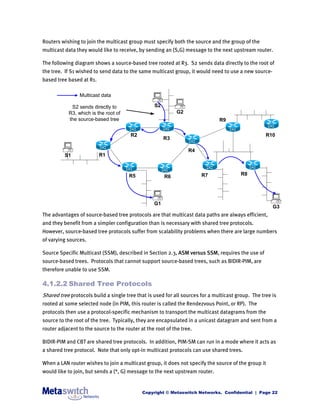 Routers wishing to join the multicast group must specify both the source and the group of the
multicast data they would like to receive, by sending an (S,G) message to the next upstream router.

The following diagram shows a source-based tree rooted at R3. S2 sends data directly to the root of
the tree. If S1 wished to send data to the same multicast group, it would need to use a new source-
based tree based at R1.

                Multicast data

            S2 sends directly to                   S2
           R3, which is the root of                          G2
           the source-based tree                                               R9

                                        R2                                                          R10
                                                        R3

                                                                  R4
          S1              R1



                                       R5                              R7                R8
                                                        R6




                                                  G1
                                                                                                       G3
The advantages of source-based tree protocols are that multicast data paths are always efficient,
and they benefit from a simpler configuration than is necessary with shared tree protocols.
However, source-based tree protocols suffer from scalability problems when there are large numbers
of varying sources.

Source Specific Multicast (SSM), described in Section 2.3, ASM versus SSM, requires the use of
source-based trees. Protocols that cannot support source-based trees, such as BIDIR-PIM, are
therefore unable to use SSM.

4.1.2.2 Shared Tree Protocols
Shared tree protocols build a single tree that is used for all sources for a multicast group. The tree is
rooted at some selected node (in PIM, this router is called the Rendezvous Point, or RP). The
protocols then use a protocol-specific mechanism to transport the multicast datagrams from the
source to the root of the tree. Typically, they are encapsulated in a unicast datagram and sent from a
router adjacent to the source to the router at the root of the tree.

BIDIR-PIM and CBT are shared tree protocols. In addition, PIM-SM can run in a mode where it acts as
a shared tree protocol. Note that only opt-in multicast protocols can use shared trees.

When a LAN router wishes to join a multicast group, it does not specify the source of the group it
would like to join, but sends a (*, G) message to the next upstream router.


                                             Copyright © Metaswitch Networks. Confidential | Page 22
 