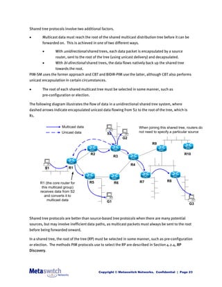 Shared tree protocols involve two additional factors.

       Multicast data must reach the root of the shared multicast distribution tree before it can be
        forwarded on. This is achieved in one of two different ways.

                With unidirectional shared trees, each data packet is encapsulated by a source
                 router, sent to the root of the tree (using unicast delivery) and decapsulated.
                With bi-directional shared trees, the data flows natively back up the shared tree
                 towards the root.
PIM-SM uses the former approach and CBT and BIDIR-PIM use the latter, although CBT also performs
unicast encapsulation in certain circumstances.

       The root of each shared multicast tree must be selected in some manner, such as
        pre-configuration or election.

The following diagram illustrates the flow of data in a unidirectional shared tree system, where
dashed arrows indicate encapsulated unicast data flowing from S2 to the root of the tree, which is
R1.

                     Multicast data                                    When joining this shared tree, routers do
                     Unicast data                 S2                   not need to specify a particular source
                                                            G2
                                                                               R9

                                         R2                                                          R10
                                                       R3

                                                                 R4
            S1           R1



                                      R5                               R7                R8
      R1 (the core router for                          R6
       this multicast group)
      receives data from S2
         and converts it to
           multicast data                         G1
                                                                                                        G3



Shared tree protocols are better than source-based tree protocols when there are many potential
sources, but may involve inefficient data paths, as multicast packets must always be sent to the root
before being forwarded onward.

In a shared tree, the root of the tree (RP) must be selected in some manner, such as pre-configuration
or election. The methods PIM protocols use to select the RP are described in Section 4.2.4, RP
Discovery.




                                              Copyright © Metaswitch Networks. Confidential | Page 23
 