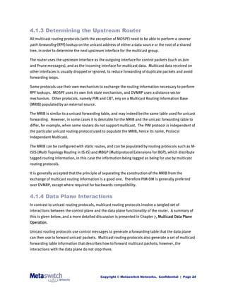 4.1.3 Determining the Upstream Router
All multicast routing protocols (with the exception of MOSPF) need to be able to perform a reverse
path forwarding (RPF) lookup on the unicast address of either a data source or the root of a shared
tree, in order to determine the next upstream interface for the multicast group.

The router uses the upstream interface as the outgoing interface for control packets (such as Join
and Prune messages), and as the incoming interface for multicast data. Multicast data received on
other interfaces is usually dropped or ignored, to reduce forwarding of duplicate packets and avoid
forwarding loops.

Some protocols use their own mechanism to exchange the routing information necessary to perform
RPF lookups. MOSPF uses its own link state mechanism, and DVMRP uses a distance vector
mechanism. Other protocols, namely PIM and CBT, rely on a Multicast Routing Information Base
(MRIB) populated by an external source.

The MRIB is similar to a unicast forwarding table, and may indeed be the same table used for unicast
forwarding. However, in some cases it is desirable for the MRIB and the unicast forwarding table to
differ, for example, when some routers do not support multicast. The PIM protocol is independent of
the particular unicast routing protocol used to populate the MRIB, hence its name, Protocol
Independent Multicast.

The MRIB can be configured with static routes, and can be populated by routing protocols such as M-
ISIS (Multi Topology Routing in IS-IS) and MBGP (Multiprotocol Extensions for BGP), which distribute
tagged routing information, in this case the information being tagged as being for use by multicast
routing protocols.

It is generally accepted that the principle of separating the construction of the MRIB from the
exchange of multicast routing information is a good one. Therefore PIM-DM is generally preferred
over DVMRP, except where required for backwards compatibility.


4.1.4 Data Plane Interactions
In contrast to unicast routing protocols, multicast routing protocols involve a tangled set of
interactions between the control plane and the data plane functionality of the router. A summary of
this is given below, and a more detailed discussion is presented in Chapter 7, Multicast Data Plane
Operation.

Unicast routing protocols use control messages to generate a forwarding table that the data plane
can then use to forward unicast packets. Multicast routing protocols also generate a set of multicast
forwarding table information that describes how to forward multicast packets; however, the
interactions with the data plane do not stop there.




                                            Copyright © Metaswitch Networks. Confidential | Page 24
 