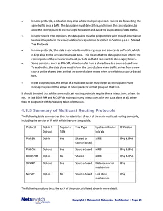        In some protocols, a situation may arise where multiple upstream routers are forwarding the
        same traffic onto a LAN. The data plane must detect this, and inform the control plane, to
        allow the control plane to elect a single forwarder and avoid the duplication of data traffic.

       In some shared tree protocols, the data plane must be programmed with enough information
        to allow it to perform the encapsulation/decapsulation described in Section 4.1.2.2, Shared
        Tree Protocols.

       In some protocols, the state associated to multicast groups and sources is soft state, which
        is kept alive by the arrival of multicast data. This means that the data plane must inform the
        control plane of the arrival of multicast packets so that it can reset its state expiry timers.
       Some protocols, such as PIM-SM, allow transfer from a shared tree to a source-based tree.
        To enable this, the data plane must inform the control plane when traffic arrives from a new
        source on the shared tree, so that the control plane knows when to switch to a source-based
        tree.

       In opt-out protocols, the arrival of a multicast packet may trigger a control plane Prune
        message to prevent the arrival of future packets for that group on that tree.

It should be noted that while some multicast routing protocols require these interactions, others do
not. In fact BIDIR-PIM and MOSPF do not require any interactions with the data plane at all, other
than to program it with forwarding table information.


4.1.5 Summary of Multicast Routing Protocols
The following table summarizes the characteristics of each of the main multicast routing protocols,
including the version of IP with which they are compatible.

    Protocol      Opt-in /       Supports      Tree Type         Upstream Router        IP Version
                  Opt-out        SSM                             Info Via

    PIM-SM        Opt-in         Yes           Shared or         MRIB                   IPv4 & IPv6
                                               source-based

    PIM-DM        Opt-out        Yes           Source-based      MRIB                   IPv4 & IPv6

    BIDIR-PIM     Opt-in         No            Shared            MRIB                   IPv4 & IPv6

    DVMRP         Opt-out        Yes           Source-based      Distance vector        IPv4
                                                                 mechanism

    MOSPF         Opt-in         No            Source-based      Link state             IPv4
                                                                 mechanism


The following sections describe each of the protocols listed above in more detail.



                                             Copyright © Metaswitch Networks. Confidential | Page 25
 