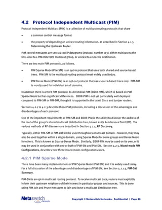 4.2 Protocol Independent Multicast (PIM)
Protocol Independent Multicast (PIM) is a collection of multicast routing protocols that share

       a common control message format

       the property of depending on unicast routing information, as described in Section 4.1.3,
        Determining the Upstream Router.

PIM control messages are sent as raw IP datagrams (protocol number 103), either multicast to the
link-local ALL-PIM-ROUTERS multicast group, or unicast to a specific destination.

There are two main PIM protocols, as follows.

       PIM Sparse Mode (PIM-SM) is an opt-in protocol that uses both shared and source-based
        trees. PIM-SM is the multicast routing protocol most widely used today.

       PIM Dense Mode (PIM-DM) is an opt-out protocol that uses source-based trees only. PIM-DM
        is mostly used for individual small domains.

In addition there is a third PIM protocol, Bi-directional PIM (BIDIR-PIM), which is based on PIM
Sparse Mode but has significant differences. BIDIR-PIM is not yet particularly well deployed
compared to PIM-SM or PIM-DM, though it is supported in the latest Cisco and Juniper routers.

Sections 4.2.1 to 4.2.3 describe these PIM protocols, including a discussion of the advantages and
disadvantages of each protocol.

One of the important requirements of PIM-SM and BIDIR-PIM is the ability to discover the address of
the root of the group’s shared multicast distribution tree, known as its Rendezvous Point (RP). The
various methods of RP discovery are described in Section 4.2.4, RP Discovery.

Typically, either PIM-SM or PIM-DM will be used throughout a multicast domain. However, they may
also be used together within a single domain, using Sparse Mode for some groups and Dense Mode
for others. This is known as Sparse-Dense Mode. Similarly, BIDIR-PIM may be used on its own, or it
may be used in conjunction with one or both of PIM-SM and PIM-DM. Section 4.2.5, Mixed-mode PIM
Configurations, describes how these mixed-mode configurations work.


4.2.1 PIM Sparse Mode
There have been many implementations of PIM Sparse Mode (PIM-SM) and it is widely used today.
For a full discussion of the advantages and disadvantages of PIM-SM, see Section 4.2.1.5, PIM-SM
Summary.

PIM-SM is an opt-in multicast routing protocol. To receive multicast data, routers must explicitly
inform their upstream neighbors of their interest in particular groups and sources. This is done
using PIM Join and Prune messages to join and leave a multicast distribution tree.



                                           Copyright © Metaswitch Networks. Confidential | Page 26
 